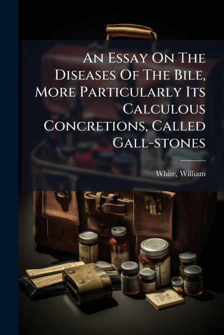 An Essay On The Diseases Of The Bile, More Particularly Its Calculous Concretions, Called Gall-stones