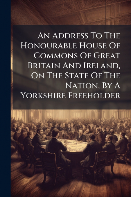 An Address To The Honourable House Of Commons Of Great Britain And Ireland, On The State Of The Nation, By A Yorkshire Freeholder