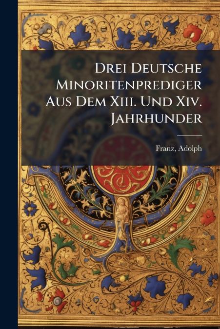 Drei Deutsche Minoritenprediger Aus Dem Xiii. Und Xiv. Jahrhunder