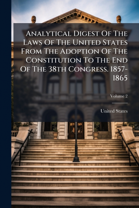 Analytical Digest Of The Laws Of The United States From The Adoption Of The Constitution To The End Of The 38th Congress. 1857-1865; Volume 2