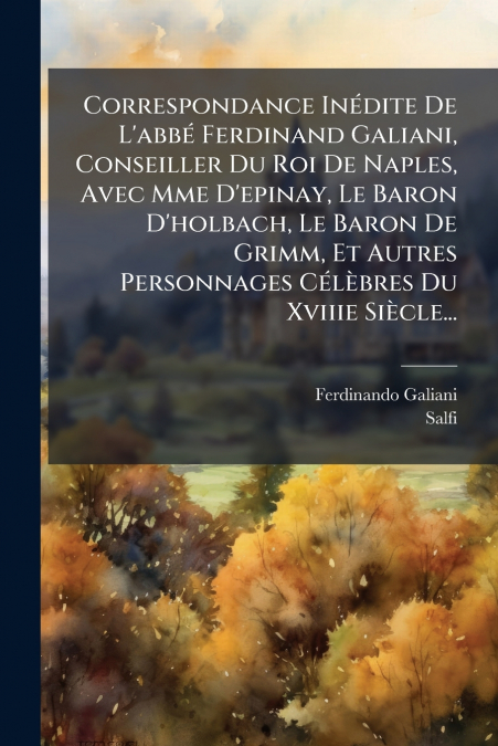Correspondance Inédite De L’abbé Ferdinand Galiani, Conseiller Du Roi De Naples, Avec Mme D’epinay, Le Baron D’holbach, Le Baron De Grimm, Et Autres Personnages Célèbres Du Xviiie Siècle...