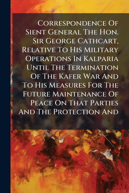 Correspondence Of Sient General The Hon. Sir George Cathcart, Relative To His Military Operations In Kalparia Until The Termination Of The Kafer War And To His Measures For The Future Maintenance Of P