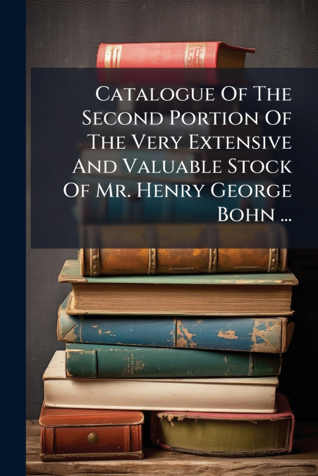 Catalogue Of The Second Portion Of The Very Extensive And Valuable Stock Of Mr. Henry George Bohn ...