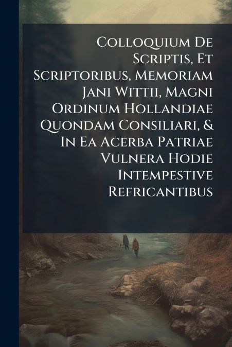 Colloquium De Scriptis, Et Scriptoribus, Memoriam Jani Wittii, Magni Ordinum Hollandiae Quondam Consiliari, & In Ea Acerba Patriae Vulnera Hodie Intempestive Refricantibus