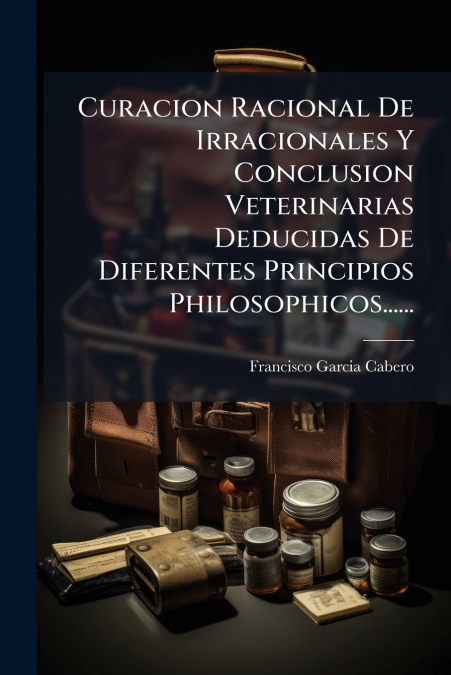 Curacion Racional De Irracionales Y Conclusion Veterinarias Deducidas De Diferentes Principios Philosophicos......