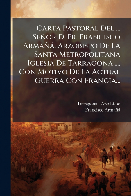 Carta Pastoral Del ... Señor D. Fr. Francisco Armañá, Arzobispo De La Santa Metropolitana Iglesia De Tarragona ..., Con Motivo De La Actual Guerra Con Francia...