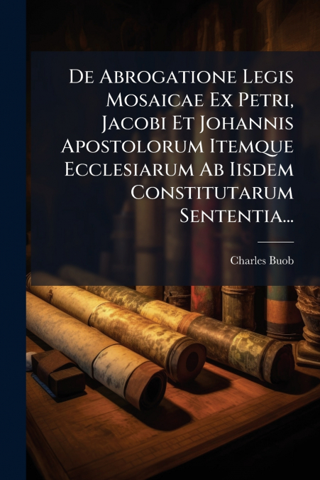 De Abrogatione Legis Mosaicae Ex Petri, Jacobi Et Johannis Apostolorum Itemque Ecclesiarum Ab Iisdem Constitutarum Sententia...