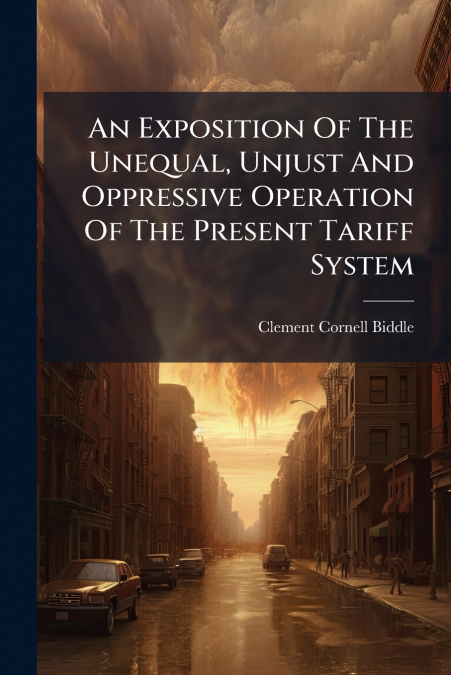An Exposition Of The Unequal, Unjust And Oppressive Operation Of The Present Tariff System