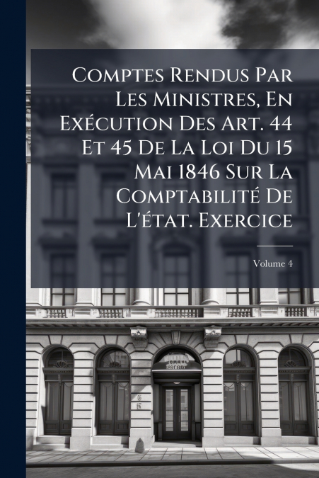 Comptes Rendus Par Les Ministres, En Exécution Des Art. 44 Et 45 De La Loi Du 15 Mai 1846 Sur La Comptabilité De L’état. Exercice; Volume 4
