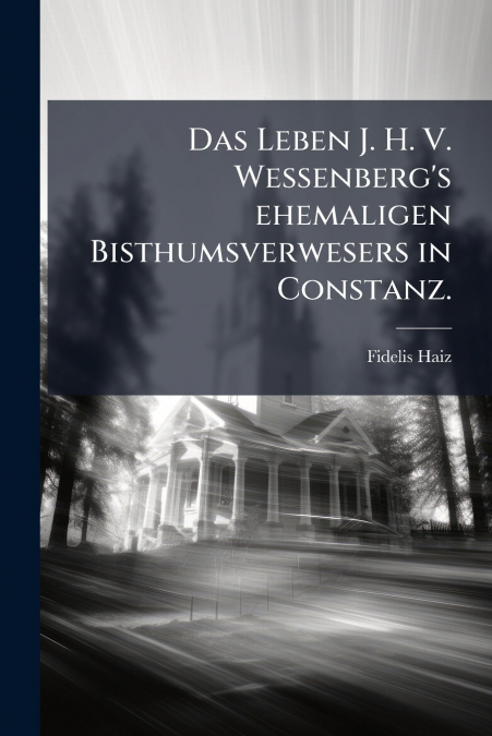 Das Leben J. H. V. Wessenberg’s ehemaligen Bisthumsverwesers in Constanz.