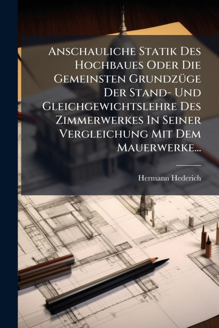 Anschauliche Statik Des Hochbaues Oder Die Gemeinsten Grundzüge Der Stand- Und Gleichgewichtslehre Des Zimmerwerkes In Seiner Vergleichung Mit Dem Mauerwerke...