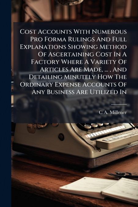 Cost Accounts With Numerous Pro Forma Rulings And Full Explanations Showing Method Of Ascertaining Cost In A Factory Where A Variety Of Articles Are Made, ... , And Detailing Minutely How The Ordinary