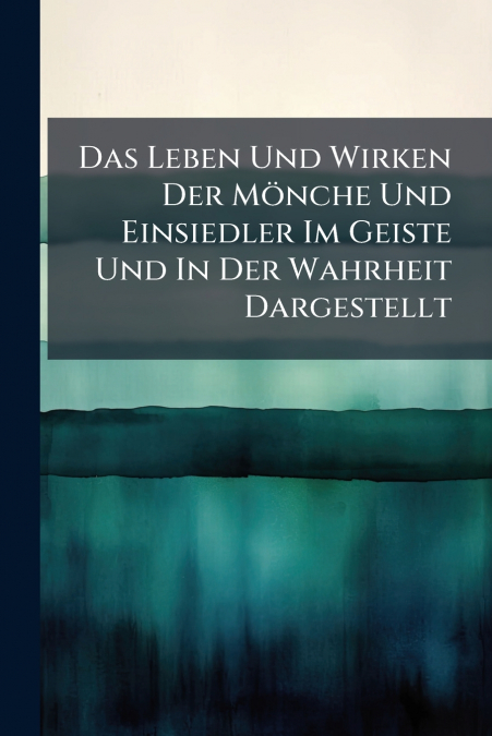 Das Leben Und Wirken Der Mönche Und Einsiedler Im Geiste Und In Der Wahrheit Dargestellt