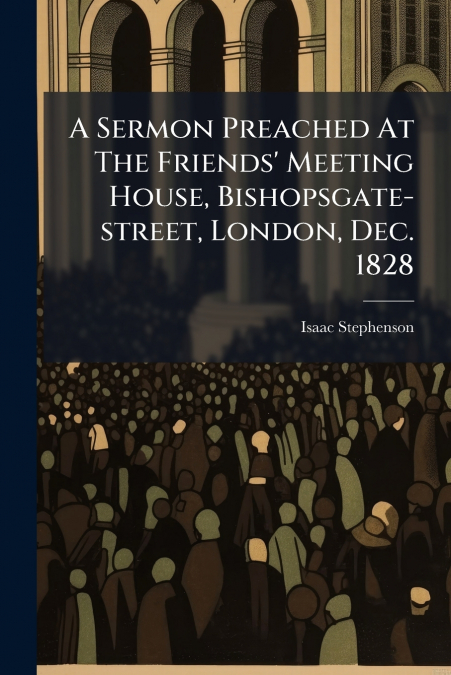 A Sermon Preached At The Friends’ Meeting House, Bishopsgate-street, London, Dec. 1828