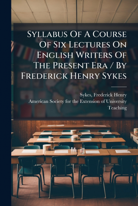 Syllabus Of A Course Of Six Lectures On English Writers Of The Present Era / By Frederick Henry Sykes