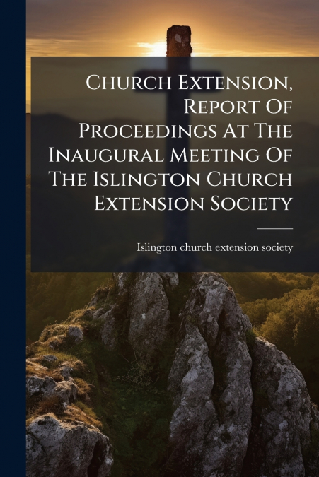 Church Extension, Report Of Proceedings At The Inaugural Meeting Of The Islington Church Extension Society