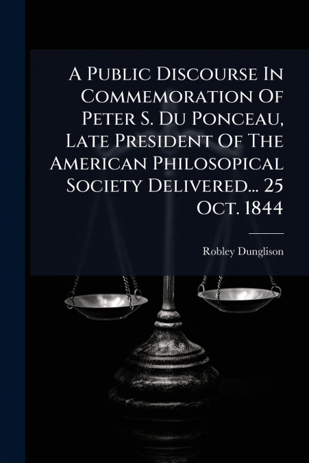 A Public Discourse In Commemoration Of Peter S. Du Ponceau, Late President Of The American Philosopical Society Delivered... 25 Oct. 1844
