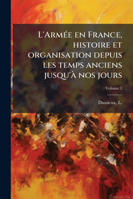 L’Armée en France, histoire et organisation depuis les temps anciens jusqu’à nos jours; Volume 1