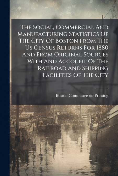The Social, Commercial And Manufacturing Statistics Of The City Of Boston From The Us Census Returns For 1880 And From Original Sources With And Account Of The Railroad And Shipping Facilities Of The 