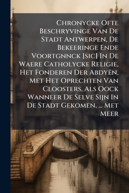 Chronycke Ofte Beschryvinge Van De Stadt Antwerpen, De Bekeeringe Ende Voortgnnck [sic] In De Waere Catholycke Religie, Het Fonderen Der Abdyën, Met Het Oprechten Van Cloosters, Als Oock Wanneer De Se
