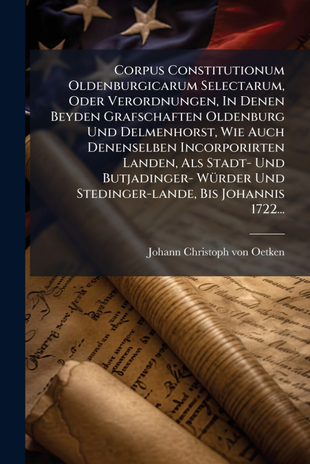 Corpus Constitutionum Oldenburgicarum Selectarum, Oder Verordnungen, In Denen Beyden Grafschaften Oldenburg Und Delmenhorst, Wie Auch Denenselben Incorporirten Landen, Als Stadt- Und Butjadinger- Würd