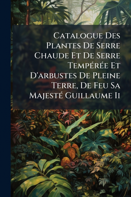 Catalogue Des Plantes De Serre Chaude Et De Serre Tempérée Et D’arbustes De Pleine Terre, De Feu Sa Majesté Guillaume Ii