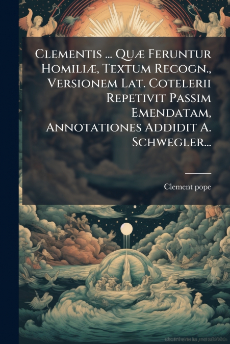 Clementis ... Quæ Feruntur Homiliæ, Textum Recogn., Versionem Lat. Cotelerii Repetivit Passim Emendatam, Annotationes Addidit A. Schwegler...