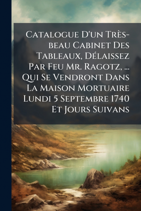 Catalogue D’un Très-beau Cabinet Des Tableaux, Délaissez Par Feu Mr. Ragotz, ... Qui Se Vendront Dans La Maison Mortuaire Lundi 5 Septembre 1740 Et Jours Suivans