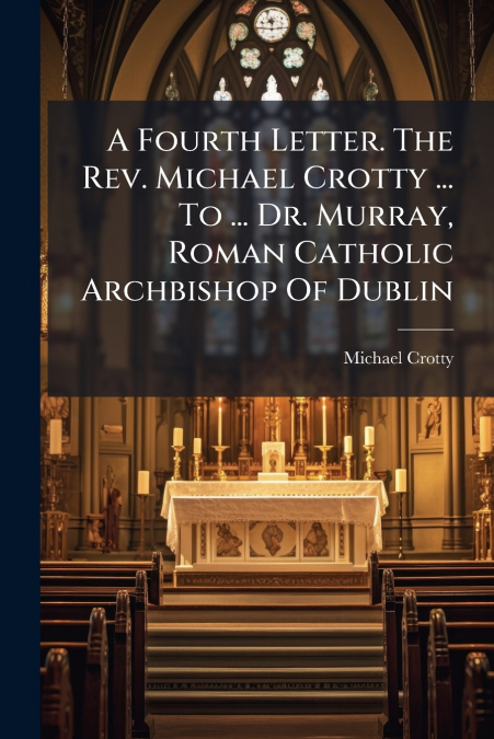 A Fourth Letter. The Rev. Michael Crotty ... To ... Dr. Murray, Roman Catholic Archbishop Of Dublin