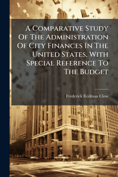 A Comparative Study Of The Administration Of City Finances In The United States, With Special Reference To The Budget