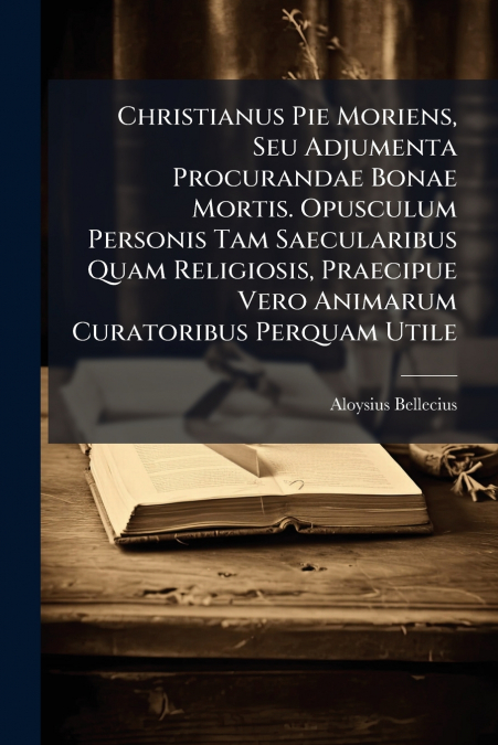 Christianus Pie Moriens, Seu Adjumenta Procurandae Bonae Mortis. Opusculum Personis Tam Saecularibus Quam Religiosis, Praecipue Vero Animarum Curatoribus Perquam Utile