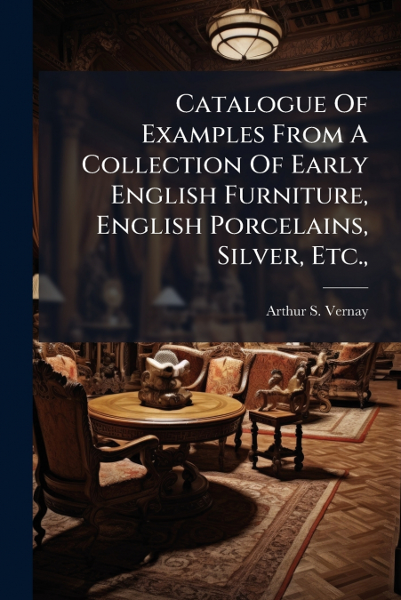 Catalogue Of Examples From A Collection Of Early English Furniture, English Porcelains, Silver, Etc.,