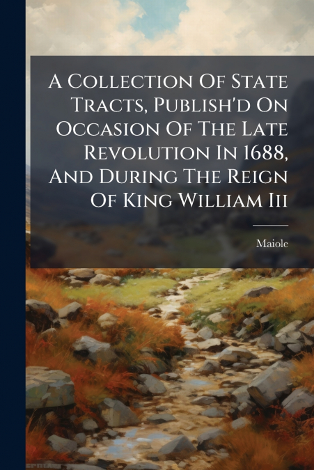 A Collection Of State Tracts, Publish’d On Occasion Of The Late Revolution In 1688, And During The Reign Of King William Iii