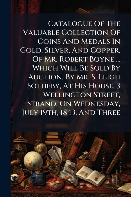 Catalogue Of The Valuable Collection Of Coins And Medals In Gold, Silver, And Copper, Of Mr. Robert Boyne ... Which Will Be Sold By Auction, By Mr. S. Leigh Sotheby, At His House, 3 Wellington Street,