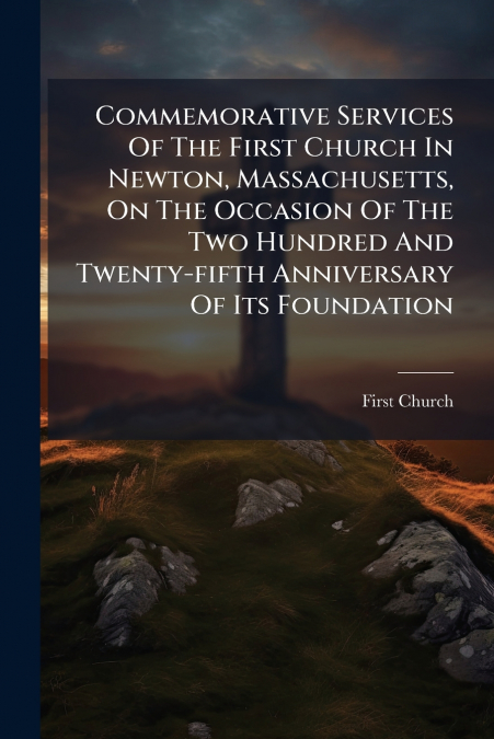 Commemorative Services Of The First Church In Newton, Massachusetts, On The Occasion Of The Two Hundred And Twenty-fifth Anniversary Of Its Foundation