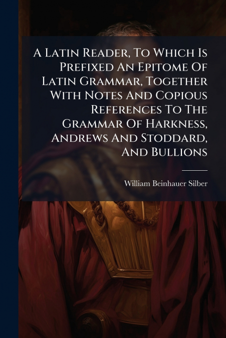 A Latin Reader, To Which Is Prefixed An Epitome Of Latin Grammar, Together With Notes And Copious References To The Grammar Of Harkness, Andrews And Stoddard, And Bullions