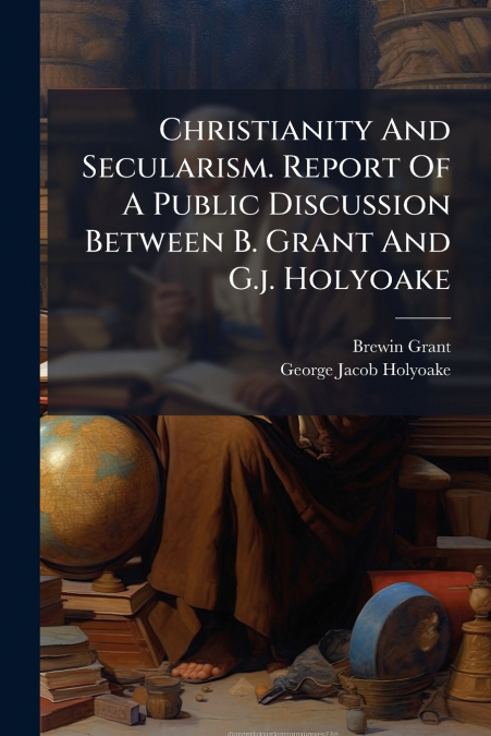 Christianity And Secularism. Report Of A Public Discussion Between B. Grant And G.j. Holyoake