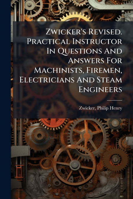 Zwicker’s Revised. Practical Instructor In Questions And Answers For Machinists, Firemen, Electricians And Steam Engineers