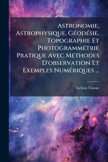 Astronomie, Astrophysique, Géodésie, Topographie Et Photogrammétrie Pratique Avec Méthodes D’observation Et Exemples Numériques ...