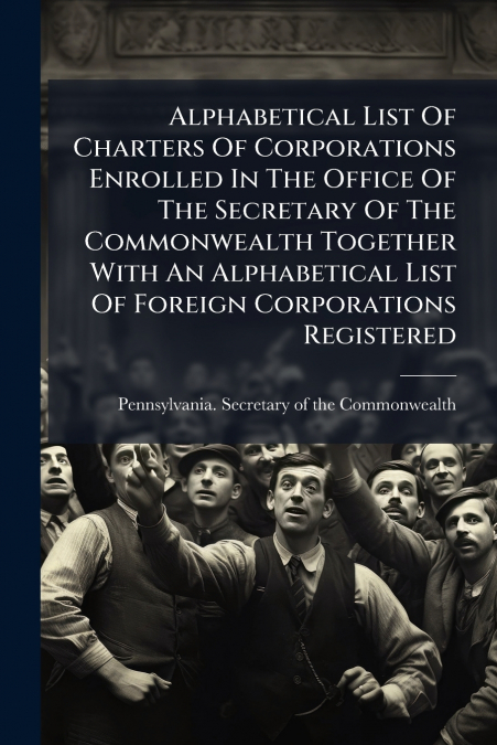 Alphabetical List Of Charters Of Corporations Enrolled In The Office Of The Secretary Of The Commonwealth Together With An Alphabetical List Of Foreign Corporations Registered