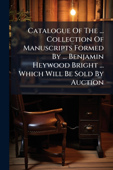 Catalogue Of The ... Collection Of Manuscripts Formed By ... Benjamin Heywood Bright ... Which Will Be Sold By Auction