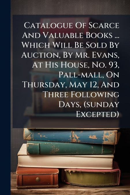 Catalogue Of Scarce And Valuable Books ... Which Will Be Sold By Auction, By Mr. Evans, At His House, No. 93, Pall-mall, On Thursday, May 12, And Three Following Days, (sunday Excepted)