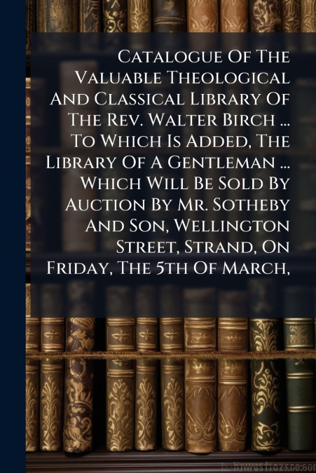 Catalogue Of The Valuable Theological And Classical Library Of The Rev. Walter Birch ... To Which Is Added, The Library Of A Gentleman ... Which Will Be Sold By Auction By Mr. Sotheby And Son, Welling