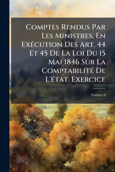 Comptes Rendus Par Les Ministres, En Exécution Des Art. 44 Et 45 De La Loi Du 15 Mai 1846 Sur La Comptabilité De L’état. Exercice; Volume 6