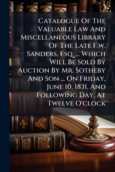 Catalogue Of The Valuable Law And Miscellaneous Library Of The Late F.w. Sanders, Esq. ... Which Will Be Sold By Auction By Mr. Sotheby And Son ... On Friday, June 10, 1831, And Following Day, At Twel