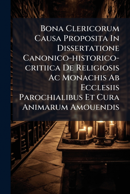 Bona Clericorum Causa Proposita In Dissertatione Canonico-historico-critiica De Religiosis Ac Monachis Ab Ecclesiis Parochialibus Et Cura Animarum Amouendis
