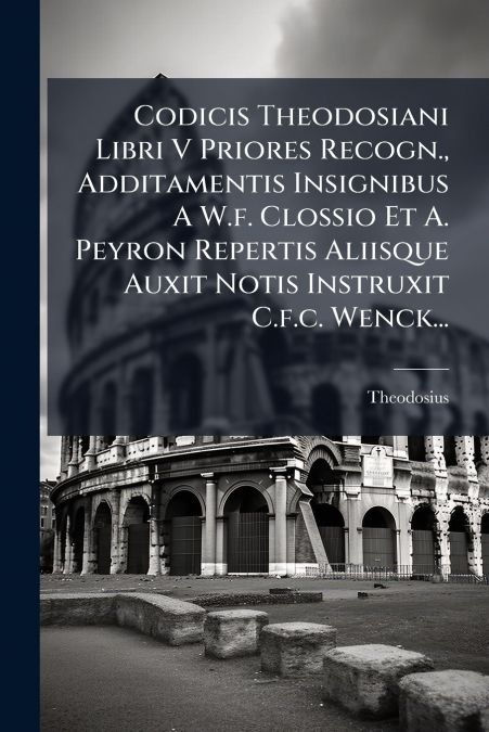 Codicis Theodosiani Libri V Priores Recogn., Additamentis Insignibus A W.f. Clossio Et A. Peyron Repertis Aliisque Auxit Notis Instruxit C.f.c. Wenck...