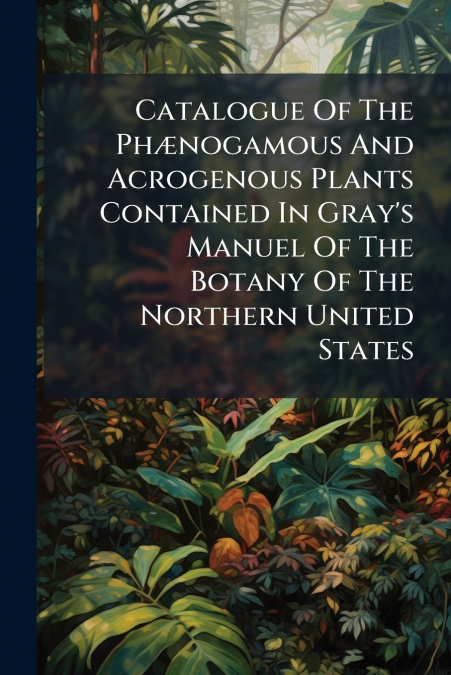 Catalogue Of The Phænogamous And Acrogenous Plants Contained In Gray’s Manuel Of The Botany Of The Northern United States