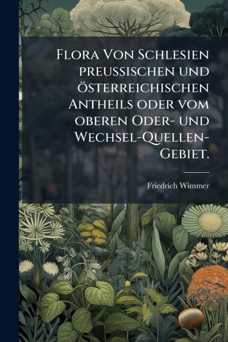 Flora Von Schlesien preussischen und österreichischen Antheils oder vom oberen Oder- und Wechsel-Quellen-Gebiet.
