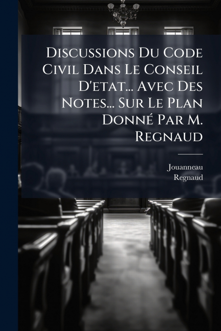 Discussions Du Code Civil Dans Le Conseil D’etat... Avec Des Notes... Sur Le Plan Donné Par M. Regnaud
